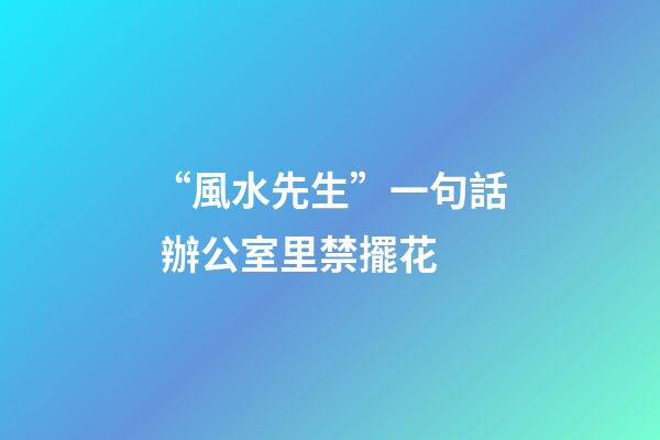 “風水先生”一句話 辦公室里禁擺花